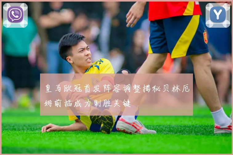 皇马欧冠首发阵容调整揭秘贝林厄姆前插成为制胜关键