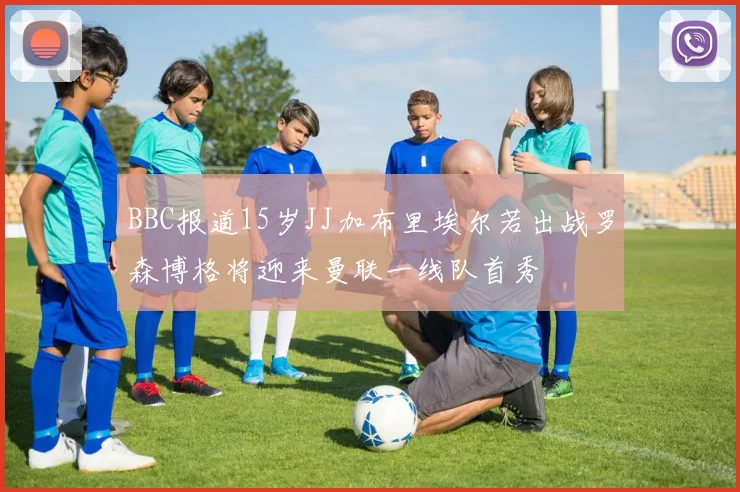 BBC报道15岁JJ加布里埃尔若出战罗森博格将迎来曼联一线队首秀