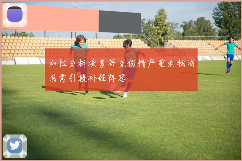 加拉分析埃基蒂克伤情严重利物浦或需引援补强阵容