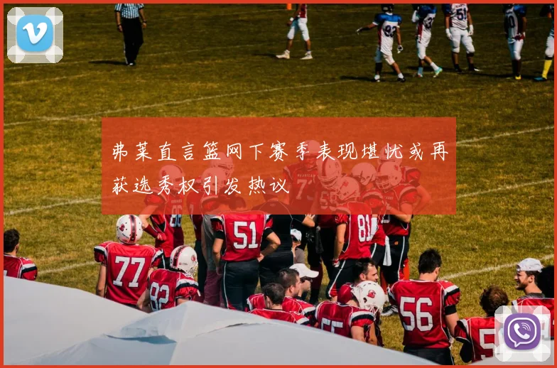 弗莱直言篮网下赛季表现堪忧或再获选秀权引发热议